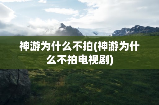 神游为什么不拍(神游为什么不拍电视剧)