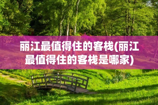 丽江最值得住的客栈(丽江最值得住的客栈是哪家)