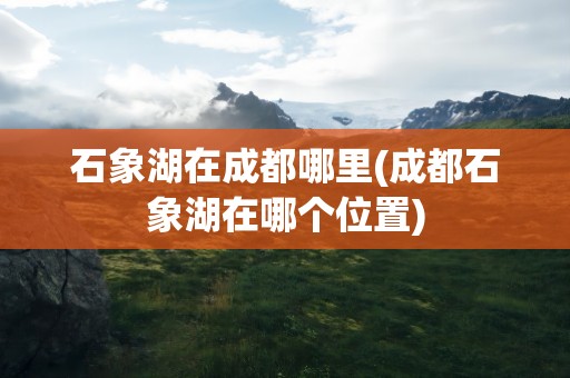 石象湖在成都哪里(成都石象湖在哪个位置)