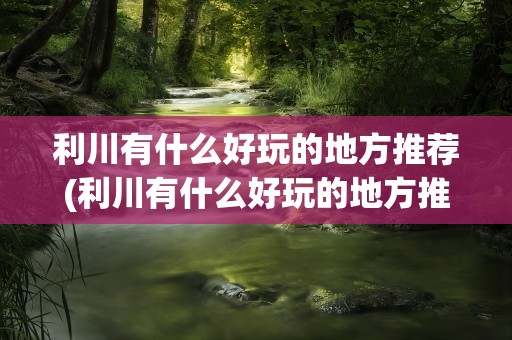 利川有什么好玩的地方推荐(利川有什么好玩的地方推荐免费)