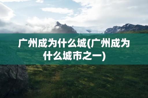 广州成为什么城(广州成为什么城市之一)