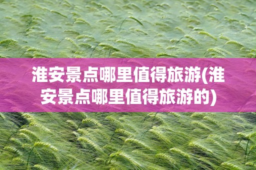 淮安景点哪里值得旅游(淮安景点哪里值得旅游的)