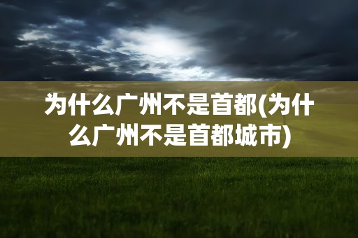 为什么广州不是首都(为什么广州不是首都城市)
