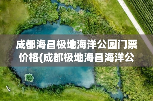 成都海昌极地海洋公园门票价格(成都极地海昌海洋公园门票价格)