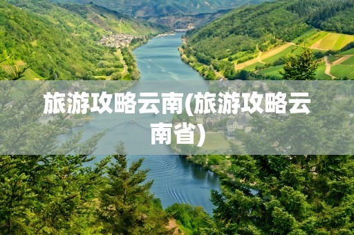 旅游攻略云南(旅游攻略云南省)