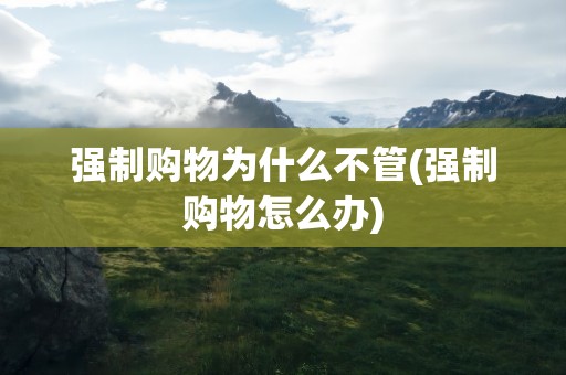 强制购物为什么不管(强制购物怎么办)