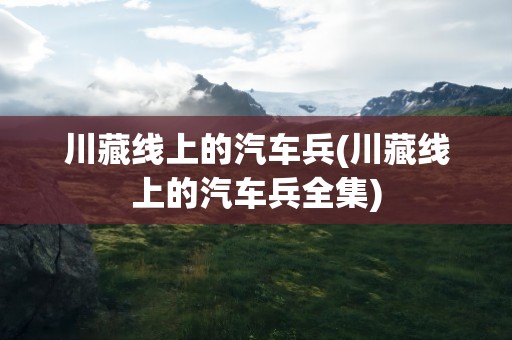 川藏线上的汽车兵(川藏线上的汽车兵全集)
