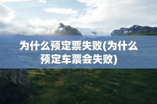为什么预定票失败(为什么预定车票会失败)