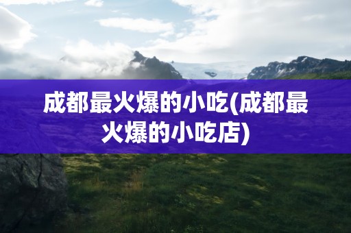 成都最火爆的小吃(成都最火爆的小吃店)