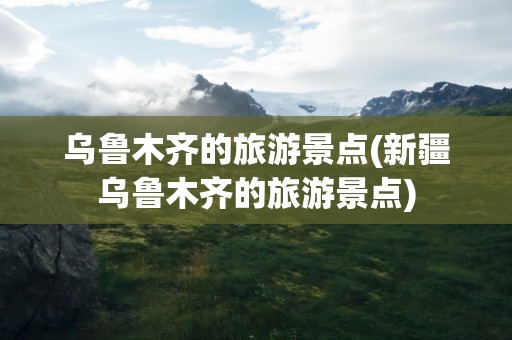 乌鲁木齐的旅游景点(新疆乌鲁木齐的旅游景点)