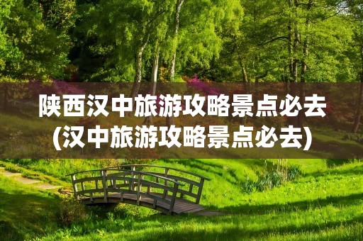 陕西汉中旅游攻略景点必去(汉中旅游攻略景点必去)