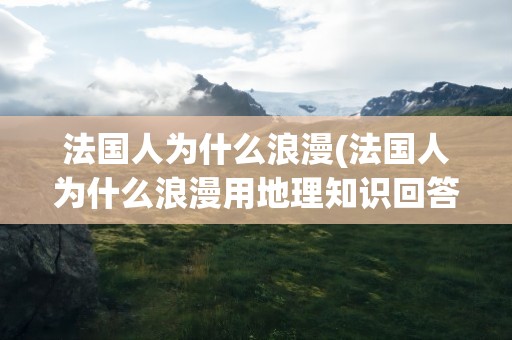 法国人为什么浪漫(法国人为什么浪漫用地理知识回答)