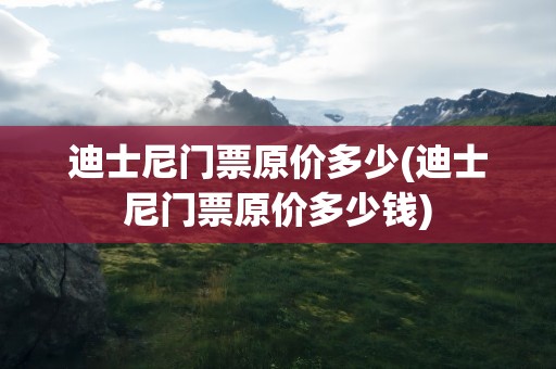 迪士尼门票原价多少(迪士尼门票原价多少钱)