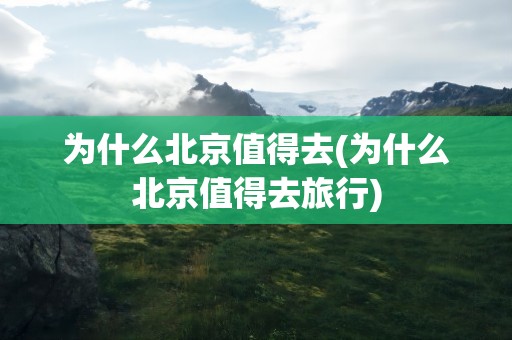 为什么北京值得去(为什么北京值得去旅行)