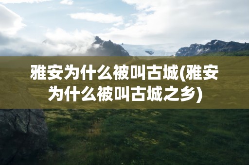 雅安为什么被叫古城(雅安为什么被叫古城之乡)