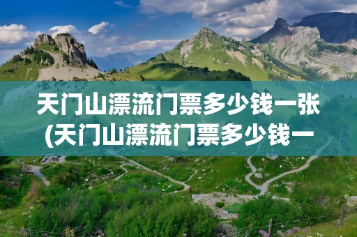 天门山漂流门票多少钱一张(天门山漂流门票多少钱一张票)