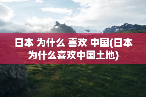 日本 为什么 喜欢 中国(日本为什么喜欢中国土地)