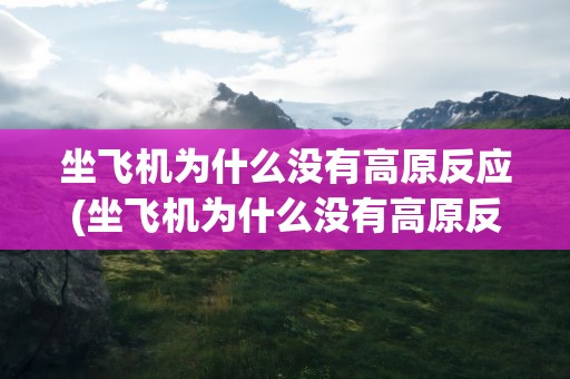 坐飞机为什么没有高原反应(坐飞机为什么没有高原反应缺氧)