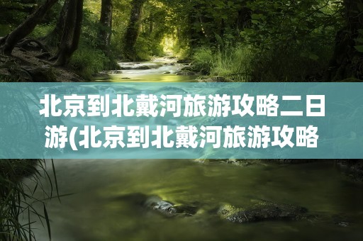 北京到北戴河旅游攻略二日游(北京到北戴河旅游攻略二日游路线)