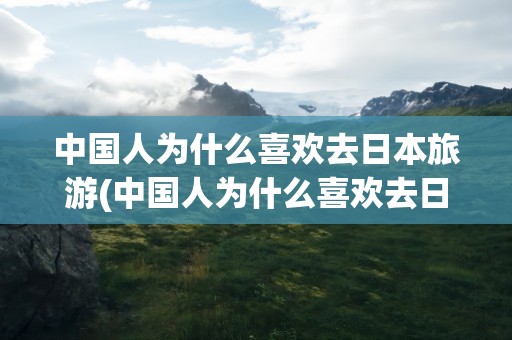 中国人为什么喜欢去日本旅游(中国人为什么喜欢去日本旅游 2023年)