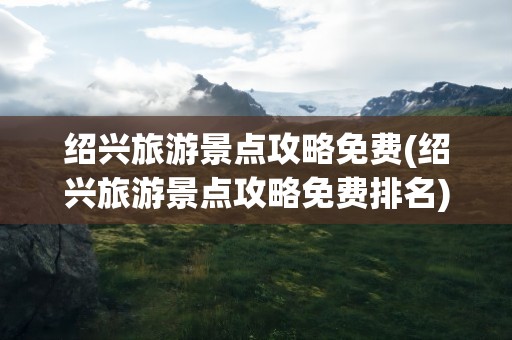 绍兴旅游景点攻略免费(绍兴旅游景点攻略免费排名)