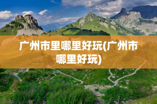广州市里哪里好玩(广州市哪里好玩)