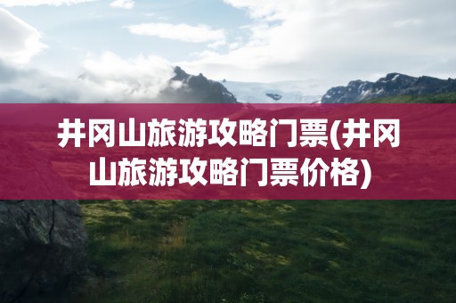 井冈山旅游攻略门票(井冈山旅游攻略门票价格)