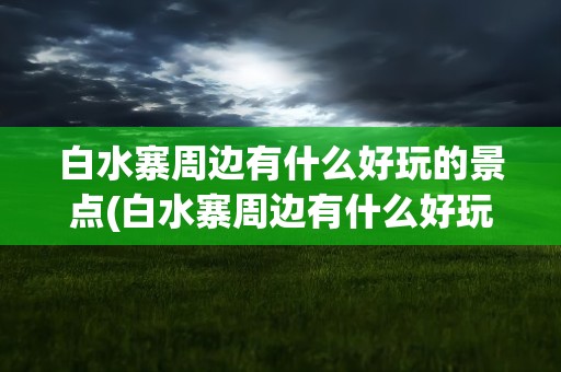 白水寨周边有什么好玩的景点(白水寨周边有什么好玩的景点吗)