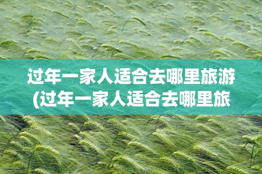 过年一家人适合去哪里旅游(过年一家人适合去哪里旅游呢)