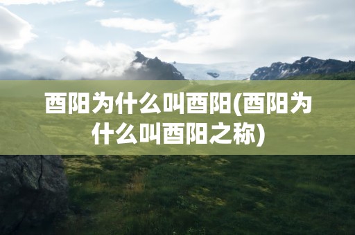 酉阳为什么叫酉阳(酉阳为什么叫酉阳之称)