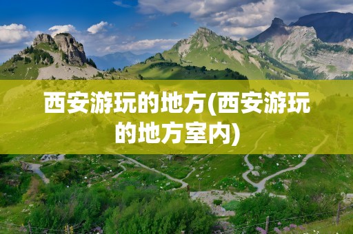 西安游玩的地方(西安游玩的地方室内)