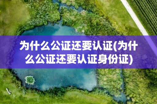 为什么公证还要认证(为什么公证还要认证身份证)