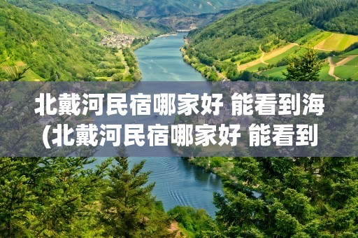 北戴河民宿哪家好 能看到海(北戴河民宿哪家好 能看到海边)