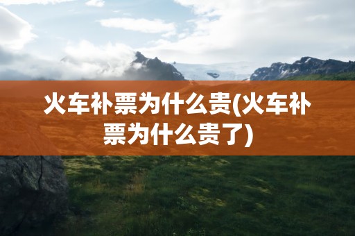 火车补票为什么贵(火车补票为什么贵了)