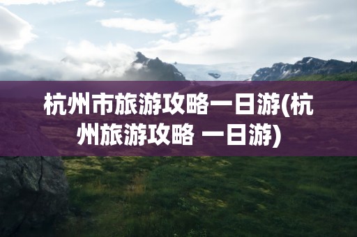杭州市旅游攻略一日游(杭州旅游攻略 一日游)