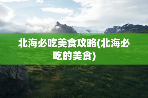 北海必吃美食攻略(北海必吃的美食)