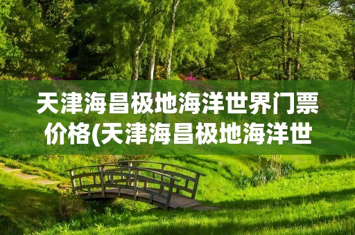 天津海昌极地海洋世界门票价格(天津海昌极地海洋世界门票价格多少)