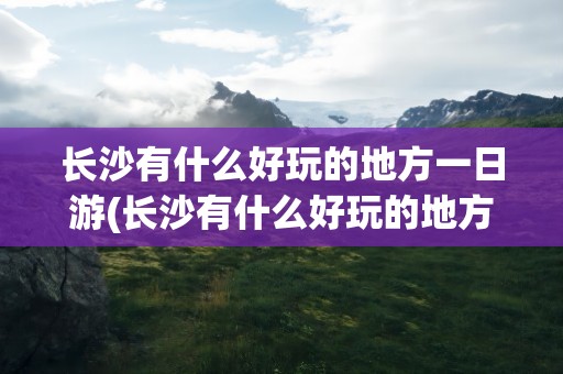 长沙有什么好玩的地方一日游(长沙有什么好玩的地方一日游景点)