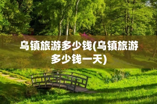 乌镇旅游多少钱(乌镇旅游多少钱一天)