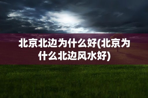 北京北边为什么好(北京为什么北边风水好)