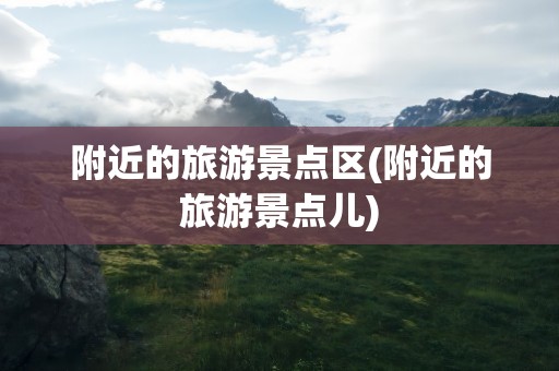 附近的旅游景点区(附近的旅游景点儿)
