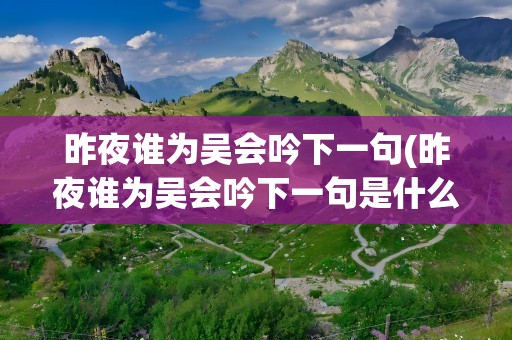 昨夜谁为吴会吟下一句(昨夜谁为吴会吟下一句是什么)