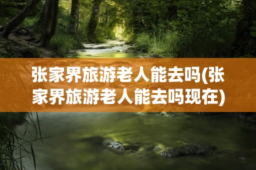 张家界旅游老人能去吗(张家界旅游老人能去吗现在)