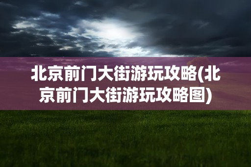 北京前门大街游玩攻略(北京前门大街游玩攻略图)