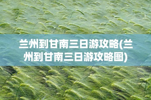 兰州到甘南三日游攻略(兰州到甘南三日游攻略图)