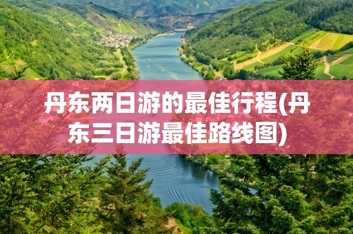 丹东两日游的最佳行程(丹东三日游最佳路线图)