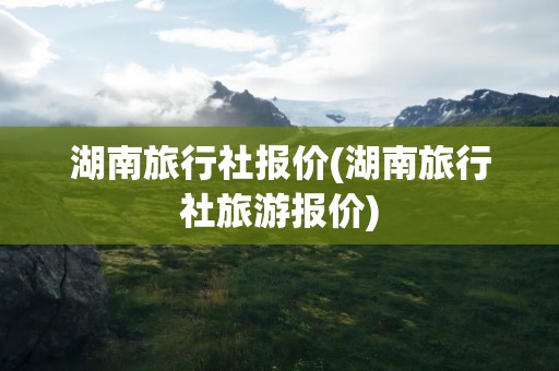 湖南旅行社报价(湖南旅行社旅游报价)