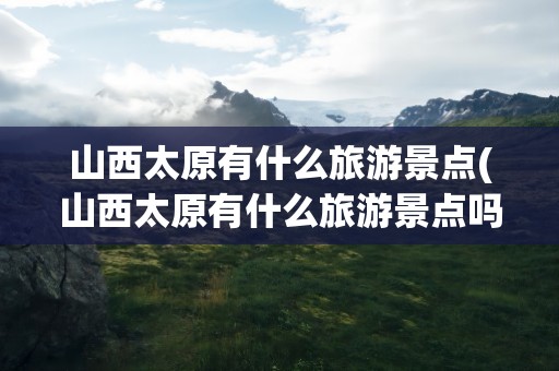 山西太原有什么旅游景点(山西太原有什么旅游景点吗)