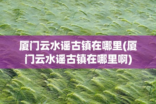 厦门云水谣古镇在哪里(厦门云水谣古镇在哪里啊)