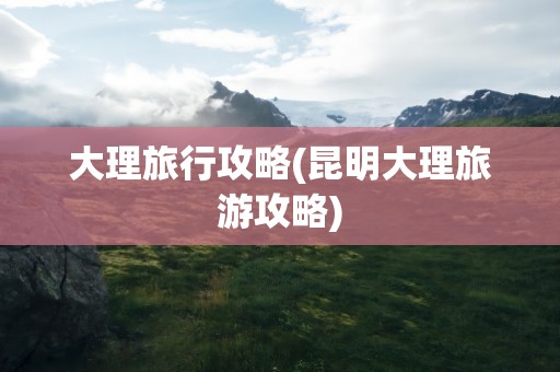 大理旅行攻略(昆明大理旅游攻略)
